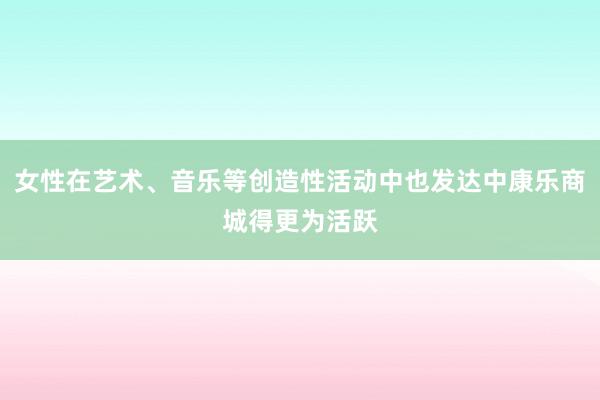 女性在艺术、音乐等创造性活动中也发达中康乐商城得更为活跃